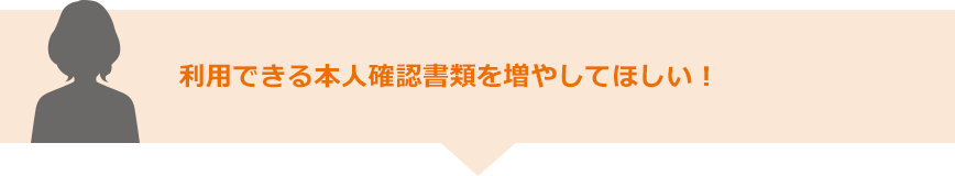 利用できる本人確認書類を増やしてほしい！