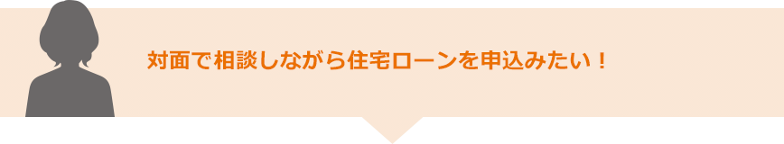 対面で相談しながら住宅ローンを申込みたい！