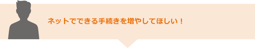 ネットでできる手続きを増やしてほしい！