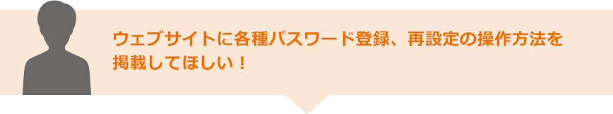 ウェブサイトに各種パスワード登録、再設定の操作方法を掲載してほしい！