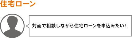 対面で相談しながら住宅ローンを申込みたい！