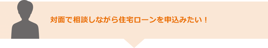 対面で相談しながら住宅ローンを申込みたい！