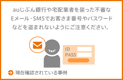 auじぶん銀行や宅配業者を装った不審なEメール・SMSでお客さま番号やパスワードなどを盗まれないようにご注意ください。 →現在確認されている事例