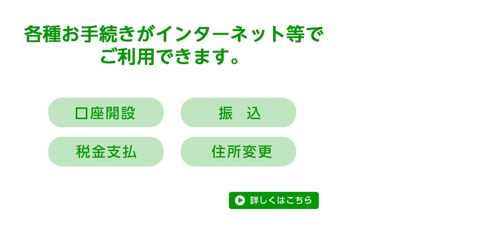 各種お手続きがインターネット等でご利用できます。 口座開設、振込、税金支払、住所変更 詳しくはこちら