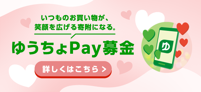 いつものお買い物が、笑顔を広げる寄附になる。ゆうちょPay募金、詳しくはこちら