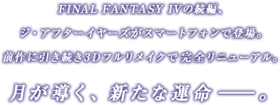 FINAL FANTASY IVの続編、ジ・アフターイヤーズがスマートフォンで登場。前作に引き続き3Dフルリメイクで完全リニューアル。月が導く、新たな運命――。