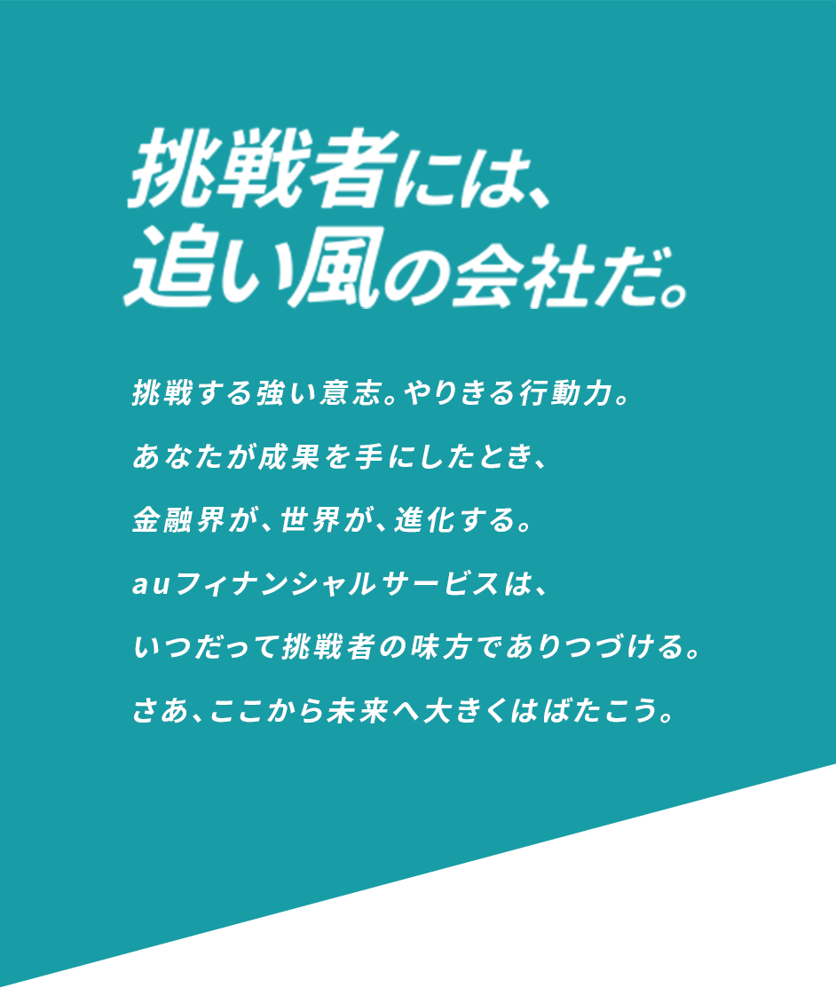 挑戦者には、追い風の会社だ 挑戦する強い意志。やりきる行動力。 あなたが成果を手にしたとき、金融界が、世界が、進化する。 auフィナンシャルサービスは、いつだって挑戦者の味方でありつづける。 さあ、ここから未来へ大きくはばたこう。