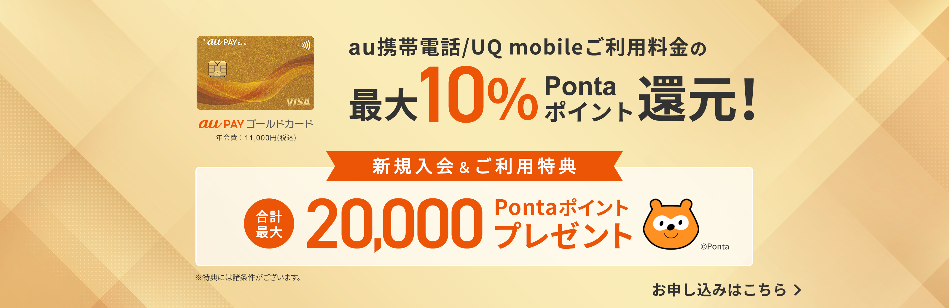 au PAY ゴールドカード 年会費：11,000円（税込） au携帯電話/UQ mobileご利用料金の最大10%Pontaポイント還元！ 新規入会&ご利用特典 合計最大20,000Pontaポイントプレゼント ※特典には諸条件がございます。お申し込みはこちら