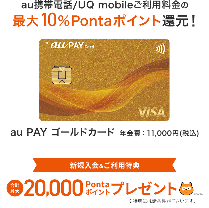 au PAY ゴールドカード 年会費：11,000円（税込） au携帯電話/UQ mobileご利用料金の最大10%Pontaポイント還元！ 新規入会&ご利用特典 合計最大20,000Pontaポイントプレゼント ※特典には諸条件がございます。お申し込みはこちら