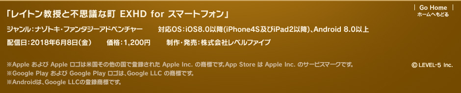 「レイトン教授と不思議な町 EXHD for スマートフォン」 ジャンル：ナゾトキ・ファンタジーアドベンチャー 対応OS：iOS8.0以降（iPhone4S及びiPad2以降）、Android 8.0以上 配信日：2018年6月8日（金） 価格：1,200円 制作・発売：株式会社レベルファイブ ※Apple および Apple ロゴは米国その他の国で登録された Apple Inc. の商標です。App Store は Apple Inc. のサービスマークです。※Google Play および Google Play ロゴは、Google LLC の商標です。※Androidは、Google LLCの登録商標です。 ©LEVEL-5 Inc.