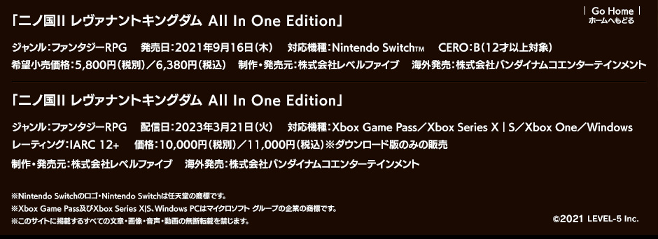 「二ノ国II レヴァナントキングダム All In One Edition」ジャンル：ファンタジーRPG／発売日：2021年9月16日（木）／対応機種：Nintendo SwitchTM／希望小売価格：5,800円（税別）／6,380円（税込）／CERO：B（12才以上対象）／制作・発売元：株式会社レベルファイブ／海外発売：株式会社バンダイナムコエンターテインメント／「二ノ国II レヴァナントキングダム All In One Edition」ジャンル：ファンタジーRPG／配信日：2023年3月21日（火）／対応機種：Xbox Game Pass／Xbox Series X｜S／Xbox One／Windows／価格：10,000円（税別）／11,000円（税込）／レーティング：IARC 12+／制作・発売元：株式会社レベルファイブ／海外発売：株式会社バンダイナムコエンターテインメント ※Nintendo Switchのロゴ・Nintendo Switchは任天堂の商標です。※Xbox Game Pass及びXbox Series X|S、Windows PCはマイクロソフト グループの企業の商標です。※このサイトに掲載するすべての文章・画像・音声・動画の無断転載を禁じます。 ©LEVEL-5 Inc.