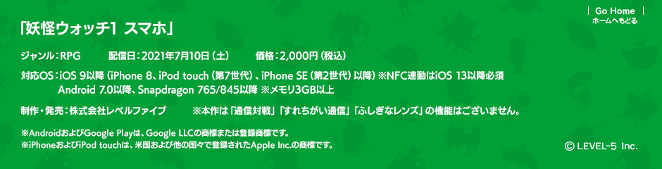 「妖怪ウォッチ1 スマホ」ジャンル：RPG／配信日：2021年7月10日（土）／価格：2,000円（税込）／対応OS：iOS 9以降（iPhone 8、iPod touch（第7世代）、iPhone SE（第2世代）以降）※NFC連動はiOS 13以降必須 Android 7.0以降、Snapdragon 765/845以降 ※メモリ3GB以上／制作・発売：株式会社レベルファイブ／※本作は「通信対戦」「すれちがい通信」「ふしぎなレンズ」の機能はございません。(c)LEVEL-5 Inc.