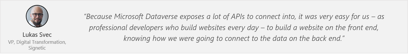 Quote from Lukas Svec - “Because Microsoft Dataverse exposes a lot of APIs to connect into, it was very easy for us – as professional developers who build websites every day – to build a website on the front end, knowing how we were going to connect to the data on the back end.”