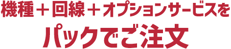 機種＋回線＋オプションサービスをパックでおトクにご注文