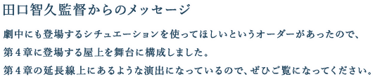 [田口智久監督からのメッセージ] 劇中にも登場するシチュエーションを使ってほしいというオーダーがあったので、第４章に登場する屋上を舞台に構成しました。第４章の延長線上にあるような演出になっているので、ぜひご覧になってください。