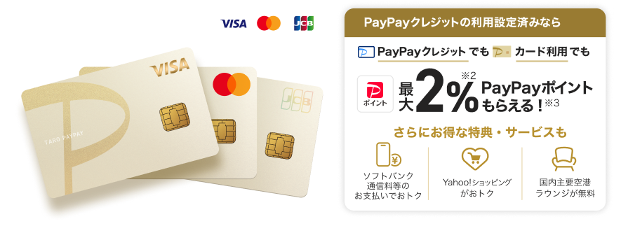 PayPayクレジットの利用設定済みなら、PayPayクレジットでもPayPayカード ゴールド利用でも最大2％PayPayポイントもらえる！さらにおトクな特典・サービスも「ソフトバンク通信料等のお支払いでおトク」「Yahoo！ショッピングがおトク！」「国内主要空港ラウンジが無料」。（VISA・Mastercard・JCB）