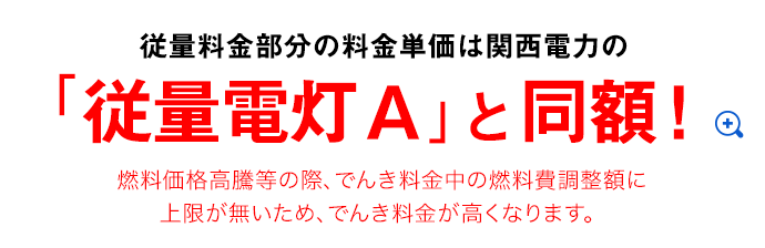 従量料金部分の料金単価は関西電力の「従量電灯A」と同額！ 燃料価格高騰等の際、でんき料金中の燃料費調整額に上限が無いため、でんき料金が高くなります。