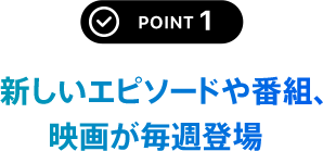 POINT 1 新しいエピソードや番組、映画が毎週登場