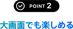 POINT 2 大画面でも楽しめる