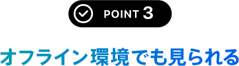 POINT 3 オフライン環境でも見られる