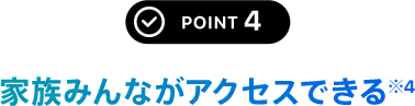 POINT 4 家族みんながアクセスできる※4