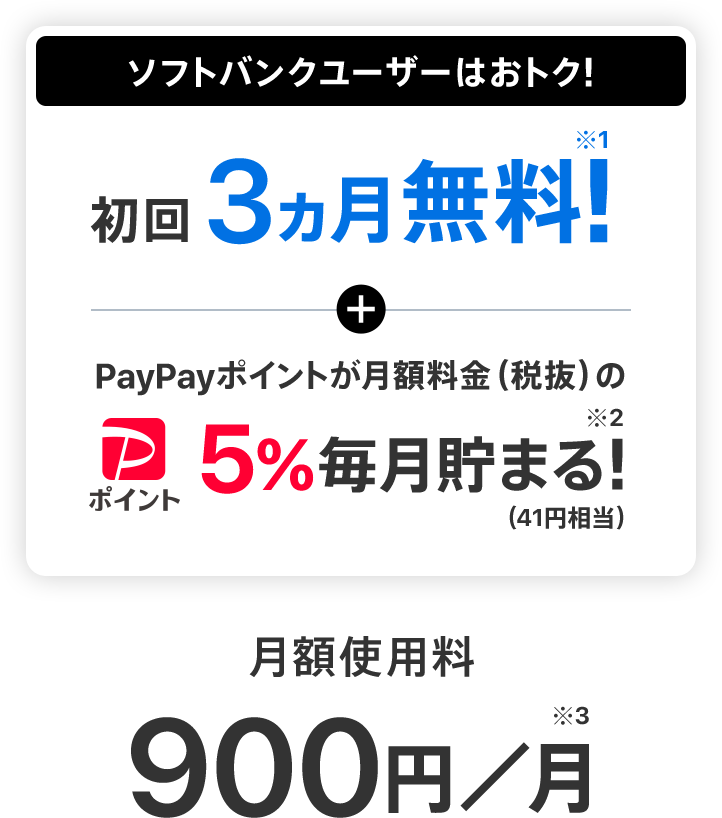 ソフトバンクユーザーはおトク！初回3ヵ月無料!※1 + PayPayポイントが月額料金（税抜）の5%毎月貯まる!※2（41円相当） 月額使用料900円／月※3