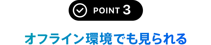 POINT 3 オフライン環境でも見られる