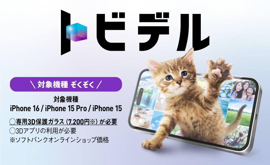 トビデル 対象機種ぞくぞく 対象機種：iPhone 16 / iPhone 15 Pro / iPhone 15 専用3Dガラス（7,200円※）が必要 3Dアプリの利用が必要 ※ソフトバンクオンラインショップ価格