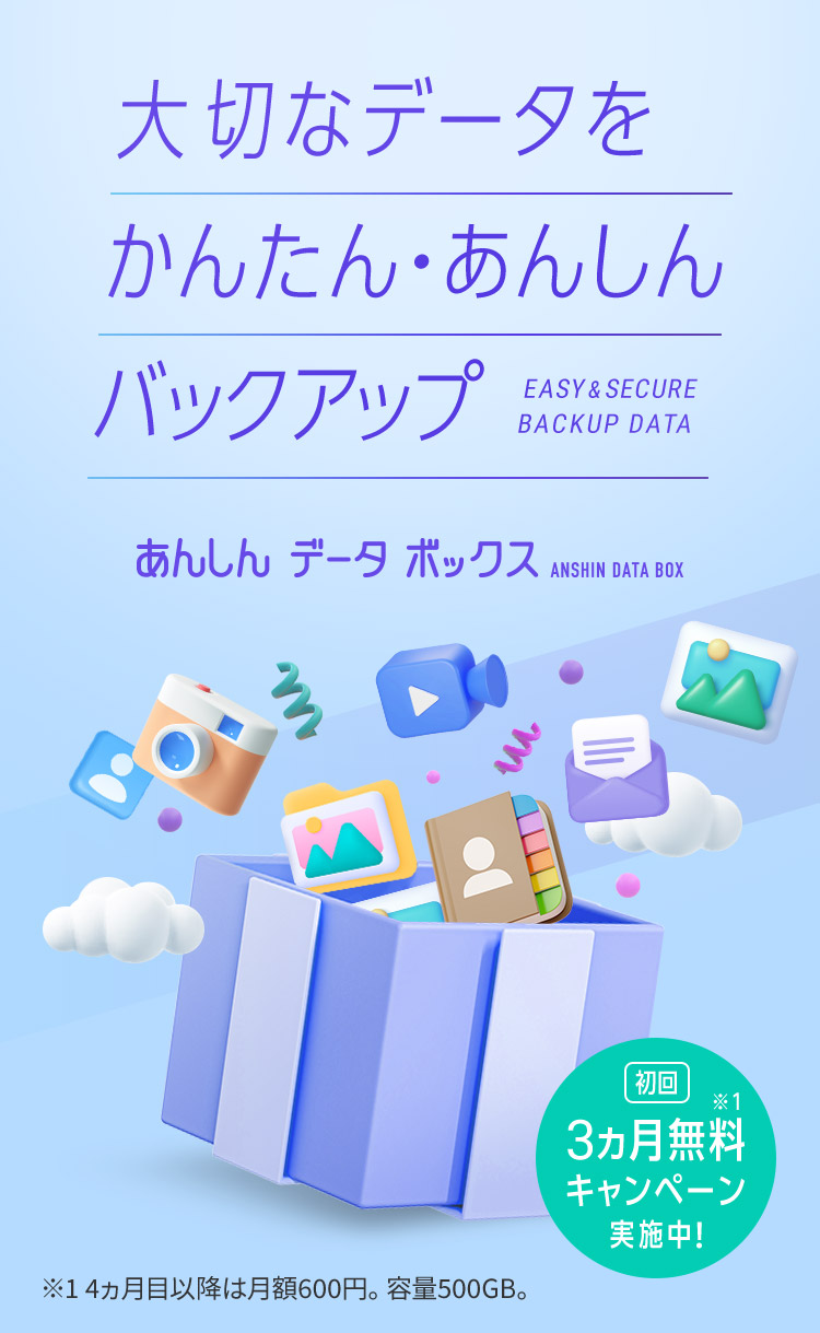 大切なデータをかんたん・あんしんバックアップ EASY&SECURE BACKUP DATA あんしんデータボックス ANSHIN DATA BOX 初回3ヵ月無料※1キャンペーン実施中！ ※1 4ヵ月目以降は月額600円。容量500GB。