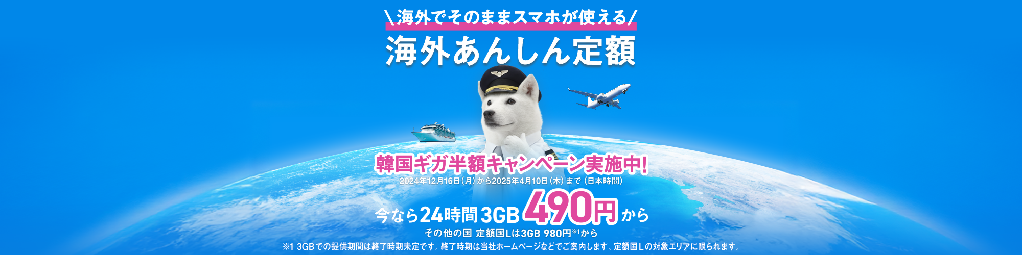 海外でそのままスマホが使える 海外あんしん定額 韓国ギガ半額キャンペーン実施中！ 12月16日（月）〜4月10日（木）まで（日本時間） 今なら24時間 3GB 490円から その他の国 定額Lは3GB 980円※1から ※13GBでの提供期間は終了時期未定です。終了時期は当社ホームページなどでご案内します。定額Lの対象エリアに限られます。