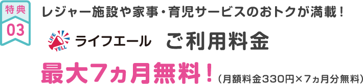 特典03 レジャー施設や家事・育児サービスのおトクが満載！ ライフエールご利用料金最大7ヵ月無料！（月額料金330円×７ヵ月分無料）