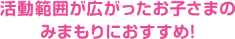 活動範囲が広がったお子さまのみまもりにおすすめ!