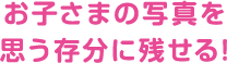 お子さまの写真を 思う存分に残せる!