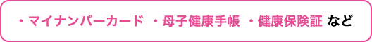 ・マイナンバーカード・母子健康手帳・健康保険証 など