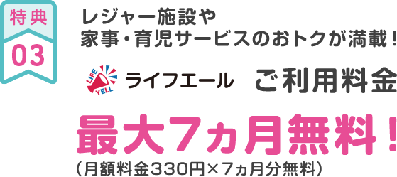 特典03 レジャー施設や家事・育児サービスのおトクが満載！ ライフエールご利用料金最大7ヵ月無料！（月額料金330円×７ヵ月分無料）