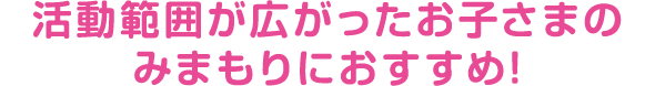 活動範囲が広がったお子さまのみまもりにおすすめ!