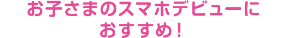 お子さまのスマホデビューにおすすめ！