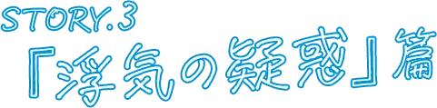 STORY.3 『浮気の疑惑』篇