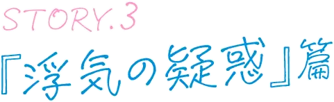 STORY.3 『浮気の疑惑』篇